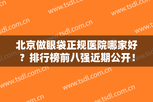 北京做眼袋正规医院哪家好？排行榜前八强近期公开！美眼价格优惠多~