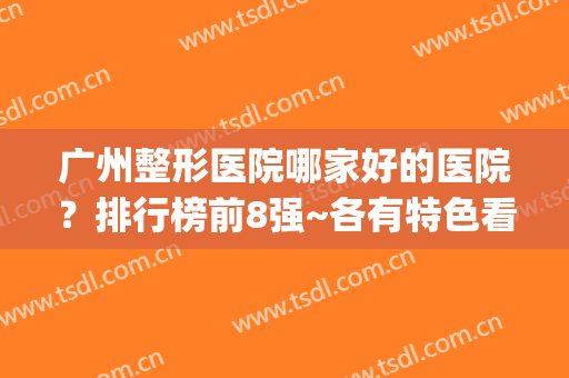 广州整形医院哪家好的医院？排行榜前8强~各有特色看你喜欢谁？(广州哪些整形医院比较好)