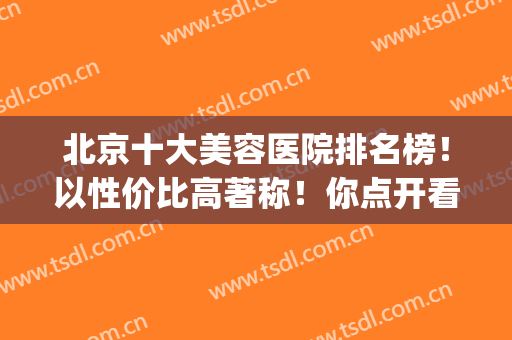 北京十大美容医院排名榜！以性价比高著称！你点开看看有没心仪的~(北京口碑好的医疗美容医院)