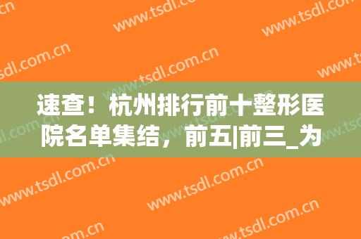 速查！杭州排行前十整形医院名单集结，前五|前三_为自己收藏(杭州十佳整形医院排名)