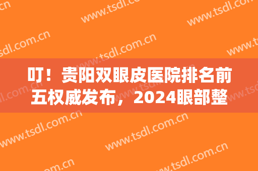 叮！贵阳双眼皮医院排名前五权威发布，2024眼部整形你选对了吗(贵阳排名第一的割双眼皮医院)