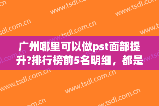 广州哪里可以做pst面部提升?排行榜前5名明细，都是业内翘楚(pst面部提升适合多大年纪的人群)