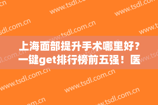 上海面部提升手术哪里好？一键get排行榜前五强！医院简介+价格表(上海面部提升专家排名)