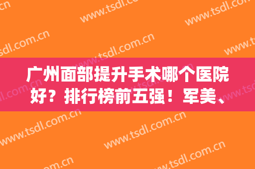 广州面部提升手术哪个医院好？排行榜前五强！军美、紫馨等风格介绍(广州哪家医院的美容科好)