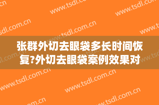 张群外切去眼袋多长时间恢复?外切去眼袋案例效果对比图_上海交通大学医学院附属第九人民医院