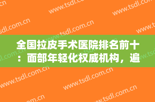 全国拉皮手术医院排名前十：面部年轻化权威机构，遍布七大城市！(拉皮手术哪家医院权威)