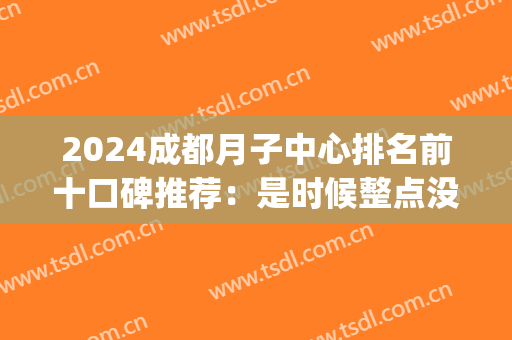 2024成都月子中心排名前十口碑推荐：是时候整点没看过的了！(成都十大月子中心价格)