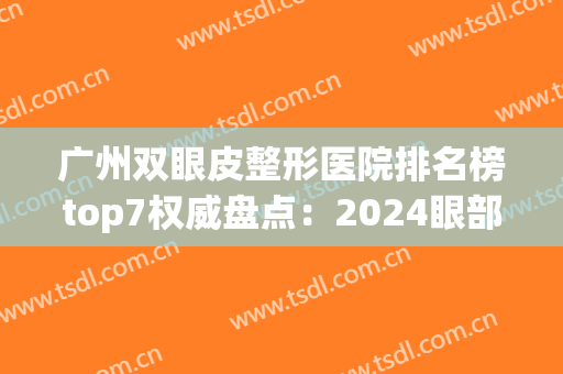 广州双眼皮整形医院排名榜top7权威盘点：2024眼部整形就看这篇(广州整形双眼皮医院哪家好)