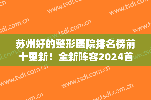 苏州好的整形医院排名榜前十更新！全新阵容2024首发！公立VS私立媲美(苏州排名第一的整形医院)