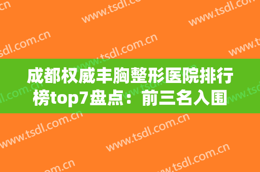 成都权威丰胸整形医院排行榜top7盘点：前三名入围原因公布(成都最权威的丰胸医院)