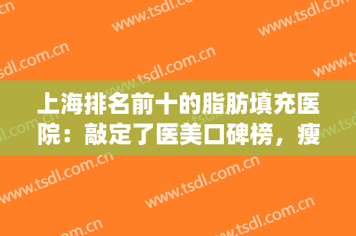 上海排名前十的脂肪填充医院：敲定了医美口碑榜，瘦身同步享！(上海脂肪填充最好的医生)