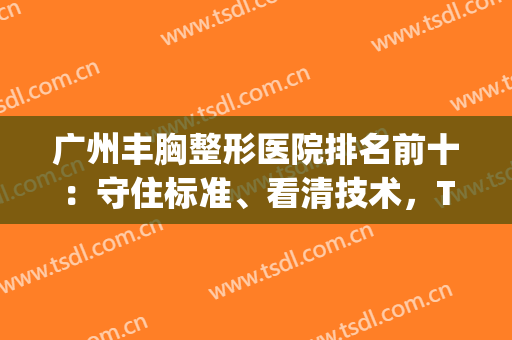 广州丰胸整形医院排名前十：守住标准、看清技术，TOP10深入了解！(广州有没有最好的正规医院丰胸)