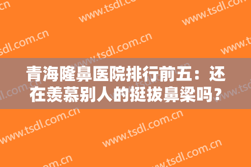 青海隆鼻医院排行前五：还在羡慕别人的挺拔鼻梁吗？现在你也能拥有！