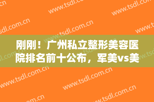 刚刚！广州私立整形美容医院排名前十公布，军美vs美莱名次定了(广州前三名的整形医院)