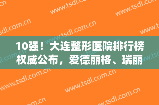 10强！大连整形医院排行榜权威公布，爱德丽格、瑞丽获网友点评~(大连爱德丽格整形医生)