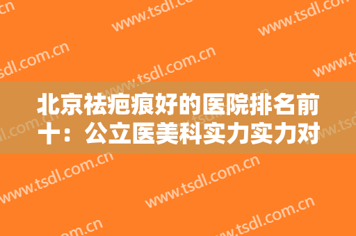 北京祛疤痕好的医院排名前十：公立医美科实力实力对抗，祛疤小能手看这！