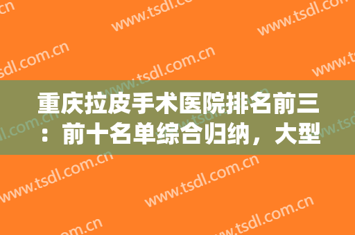 重庆拉皮手术医院排名前三：前十名单综合归纳，大型技术PK现场！(重庆整形医院的排名)
