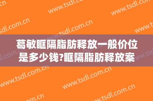 葛敏眶隔脂肪释放一般价位是多少钱?眶隔脂肪释放案例效果对比图_上海伯思立医疗美容门诊部