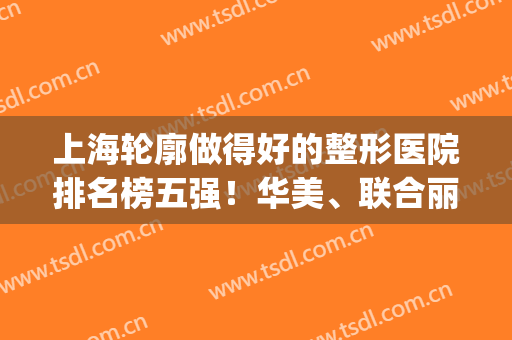 上海轮廓做得好的整形医院排名榜五强！华美、联合丽格不少姐妹选择(上海排名第一的整形医院)