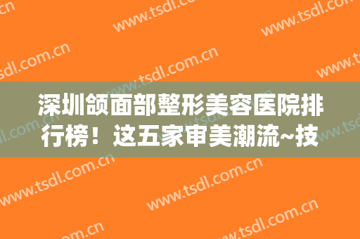 深圳颌面部整形美容医院排行榜！这五家审美潮流~技术发挥(深圳下颌角整形)