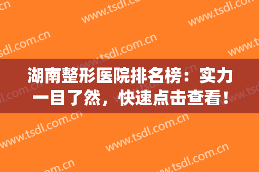 湖南整形医院排名榜：实力一目了然，快速点击查看！(湖南整形医院排名前十)
