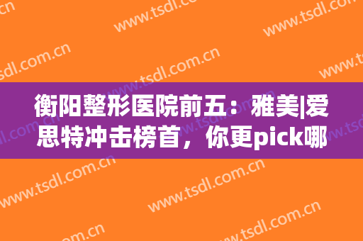 衡阳整形医院前五：雅美|爱思特冲击榜首，你更pick哪一家？(衡阳华美整形医院)