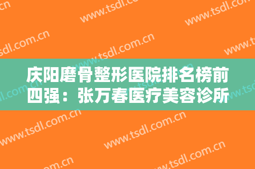 庆阳磨骨整形医院排名榜前四强：张万春医疗美容诊所上榜，其他医院都是哪些