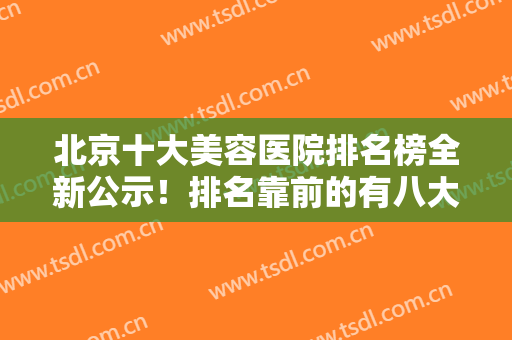 北京十大美容医院排名榜全新公示！排名靠前的有八大处、沃尔等！网友盛赞