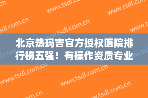 北京热玛吉官方授权医院排行榜五强！有操作资质专业强价格低(北京做热玛吉最好的医院)