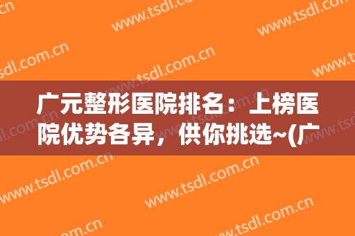 广元整形医院排名：上榜医院优势各异，供你挑选~(广元美容院排名)