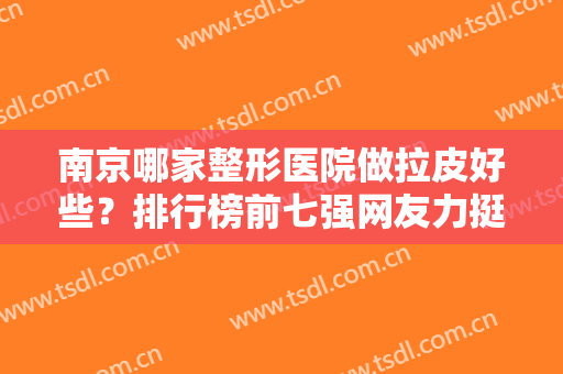 南京哪家整形医院做拉皮好些？排行榜前七强网友力挺！口碑、技术都很牛