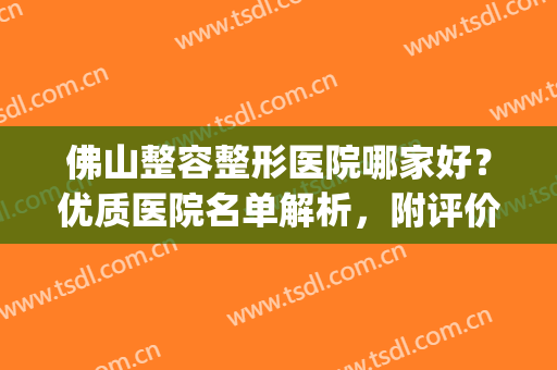 佛山整容整形医院哪家好？优质医院名单解析，附评价！(佛山整形医院哪里好)