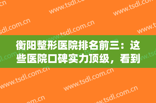 衡阳整形医院排名前三：这些医院口碑实力顶级，看到就是赚到~(衡阳第一人民医院整容技术怎么样)