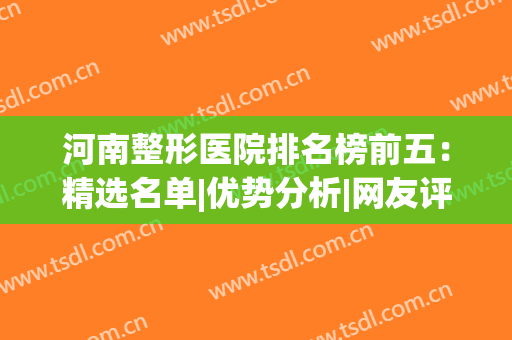 河南整形医院排名榜前五：精选名单|优势分析|网友评价，快来看看吧！(河南整形医院排名前三的)