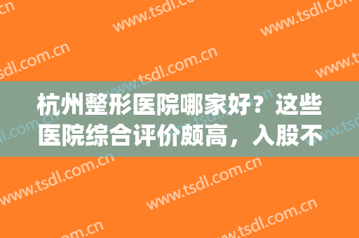 杭州整形医院哪家好？这些医院综合评价颇高，入股不亏！(杭州哪家整形医院比较好呢)