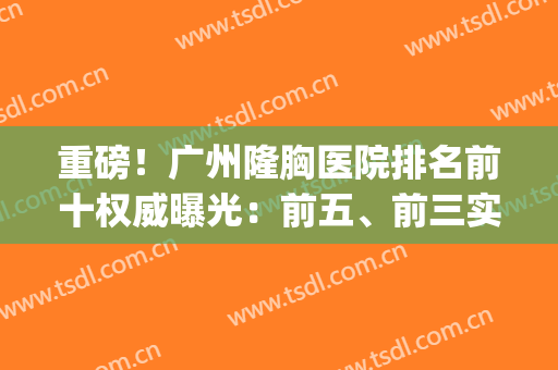 重磅！广州隆胸医院排名前十权威曝光：前五、前三实力果然不坑(广州隆胸最厉害的专家)