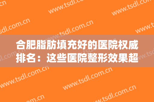 合肥脂肪填充好的医院权威排名：这些医院整形效果超好！(合肥安医医院脂肪填充)