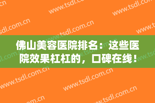 佛山美容医院排名：这些医院效果杠杠的，口碑在线！(佛山哪个美容医院比较可靠)