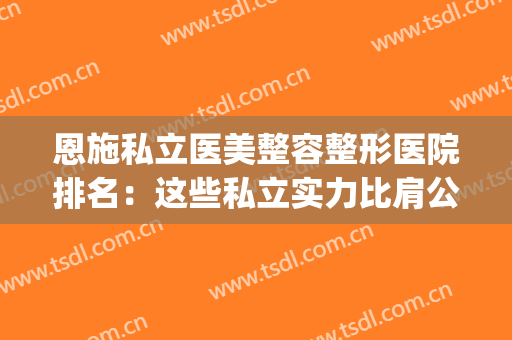恩施私立医美整容整形医院排名：这些私立实力比肩公立，点击速看！(恩施州中心医院整形)