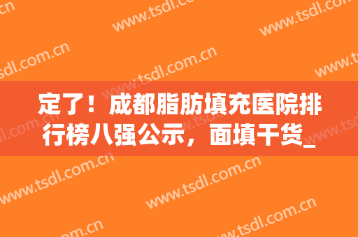 定了！成都脂肪填充医院排行榜八强公示，面填干货_老司机都在看(成都面部脂肪填充最好的医生)