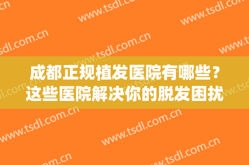 成都正规植发医院有哪些？这些医院解决你的脱发困扰~(成都植头发哪个医院好)