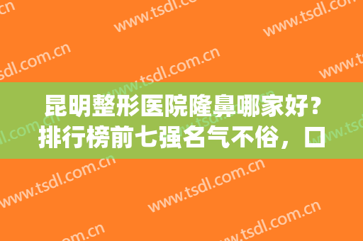 昆明整形医院隆鼻哪家好？排行榜前七强名气不俗，口碑、技术俱佳(昆明哪家整形医院排名第一)