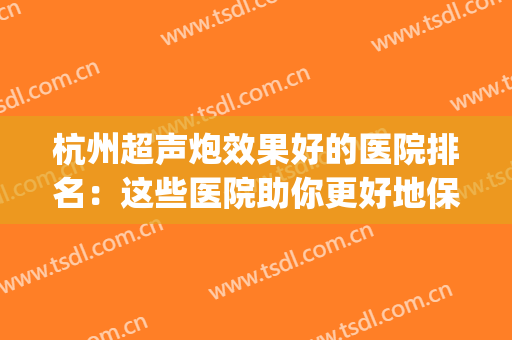 杭州超声炮效果好的医院排名：这些医院助你更好地保持年轻~(杭州做超声刀哪里好)