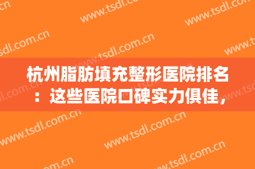 杭州脂肪填充整形医院排名：这些医院口碑实力俱佳，值得选择！(杭州整形好的整形医院)