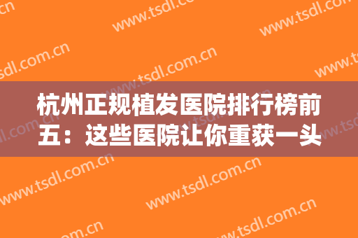 杭州正规植发医院排行榜前五：这些医院让你重获一头茂密秀发~(杭州正规植发医院排名)