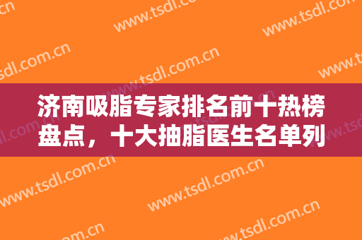 济南吸脂专家排名前十热榜盘点，十大抽脂医生名单列举，各有优势值得选