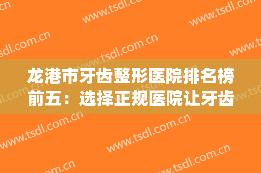 龙港市牙齿整形医院排名榜前五：选择正规医院让牙齿更有保障！(龙港牙齿矫正)