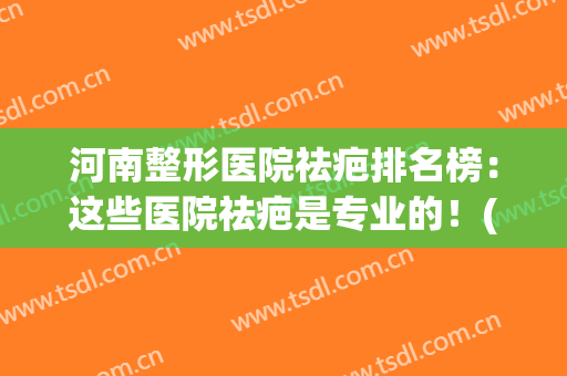 河南整形医院祛疤排名榜：这些医院祛疤是专业的！(郑州祛疤整形医院)