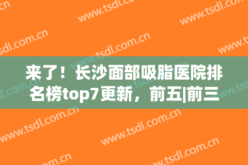 来了！长沙面部吸脂医院排名榜top7更新，前五|前三_瘦身必选机构(长沙哪家医院吸脂减肥好)