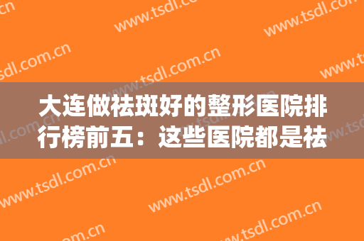 大连做祛斑好的整形医院排行榜前五：这些医院都是祛斑小能手！(大连皮肤病医院祛斑怎么样)